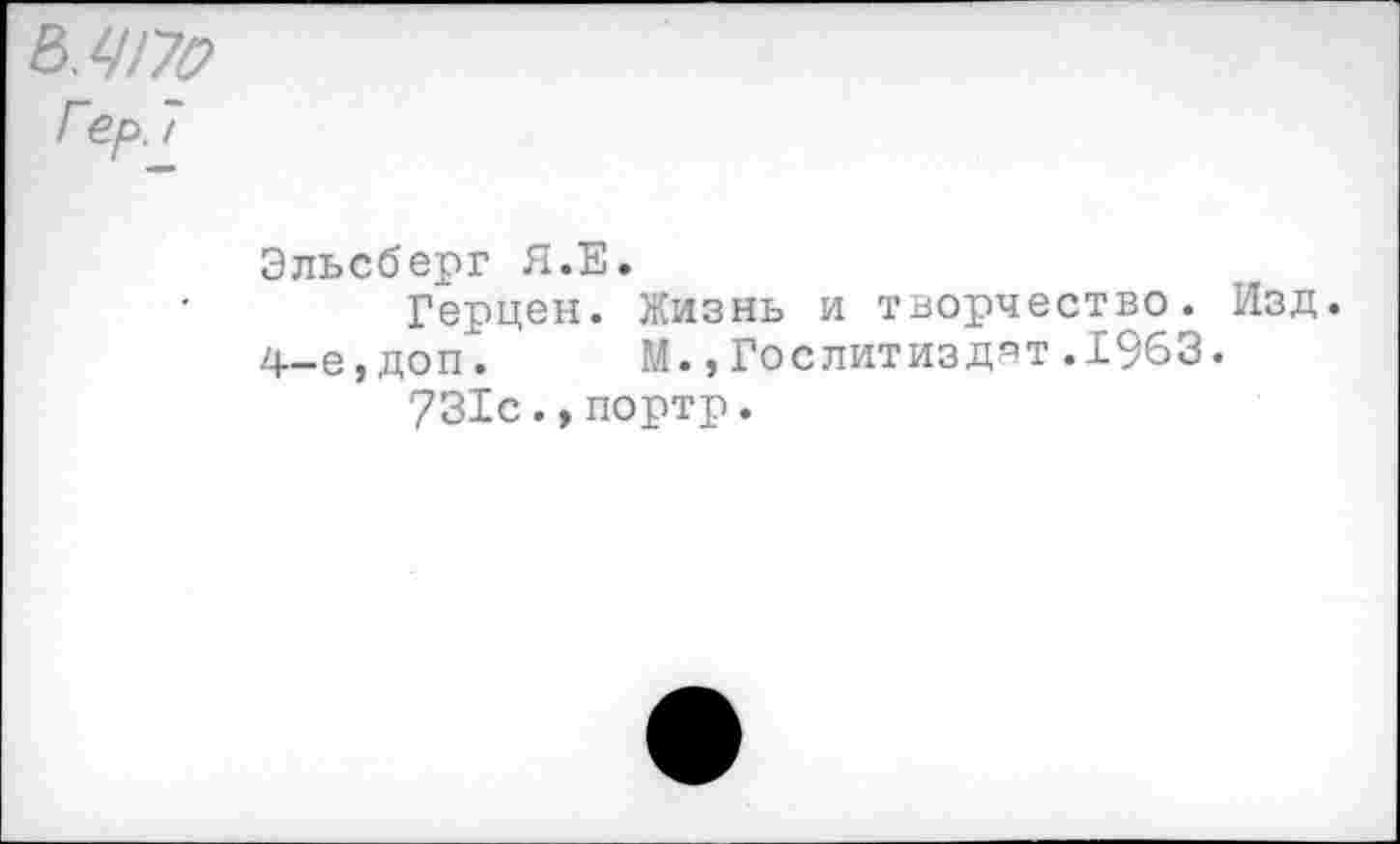 ﻿&.ЧГ70
Гер. /
Эльсберг Я.Е.
Герцен. Жизнь и творчество. Изд.
4-е,доп. М.,Гослитиздат.1963.
731с.,портр.